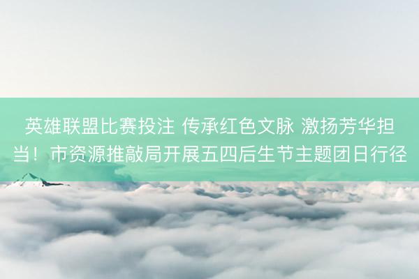 英雄联盟比赛投注 传承红色文脉 激扬芳华担当！市资源推敲局开展五四后生节主题团日行径