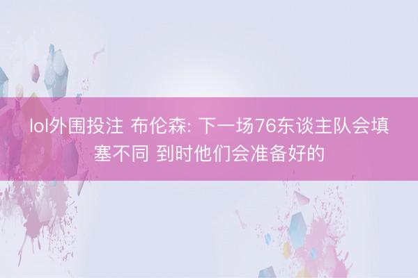 lol外围投注 布伦森: 下一场76东谈主队会填塞不同 到时他们会准备好的