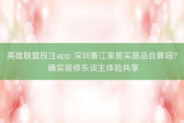 英雄联盟投注app 深圳香江家居买居品合算吗? 确实装修东谈主体验共享