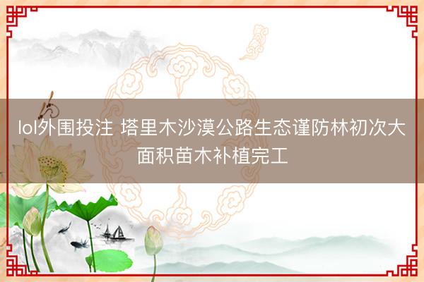lol外围投注 塔里木沙漠公路生态谨防林初次大面积苗木补植完工