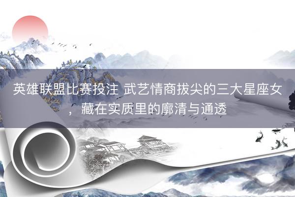 英雄联盟比赛投注 武艺情商拔尖的三大星座女，藏在实质里的廓清与通透