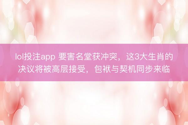 lol投注app 要害名堂获冲突，这3大生肖的决议将被高层接受，包袱与契机同步来临