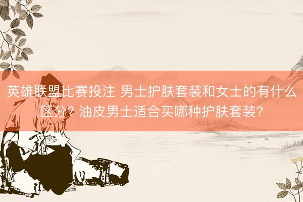 英雄联盟比赛投注 男士护肤套装和女士的有什么区分? 油皮男士适合买哪种护肤套装?