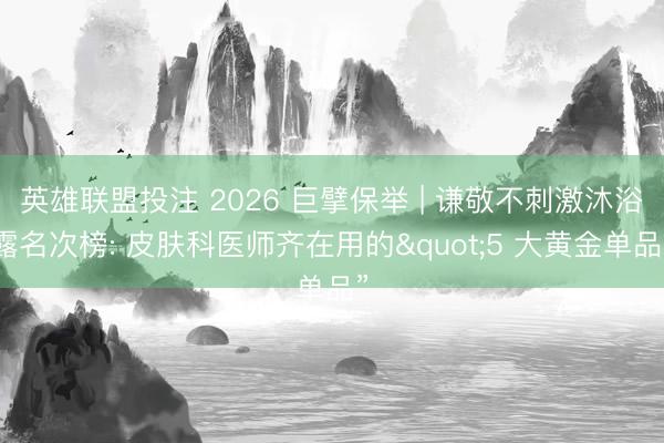 英雄联盟投注 2026 巨擘保举 | 谦敬不刺激沐浴露名次榜: 皮肤科医师齐在用的"5 大黄金单品”