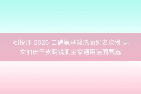 lol投注 2026 口碑氨基酸洗面奶名次榜 男女油皮干皮明锐肌全家通用洁面甄选