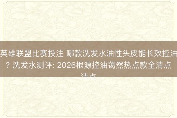 英雄联盟比赛投注 哪款洗发水油性头皮能长效控油? 洗发水测评: 2026根源控油蔼然热点款全清点