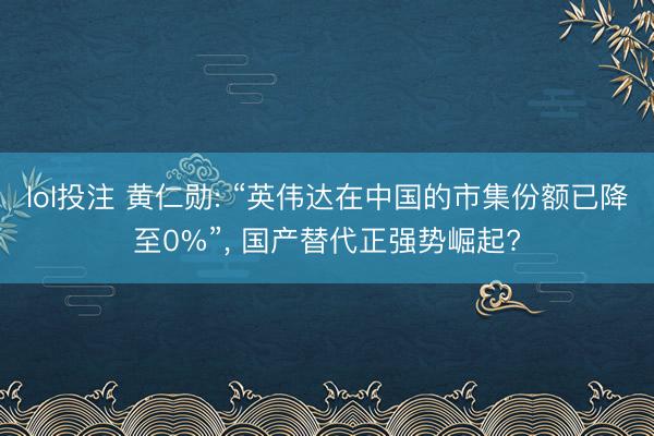 lol投注 黄仁勋: “英伟达在中国的市集份额已降至0%”， 国产替代正强势崛起?