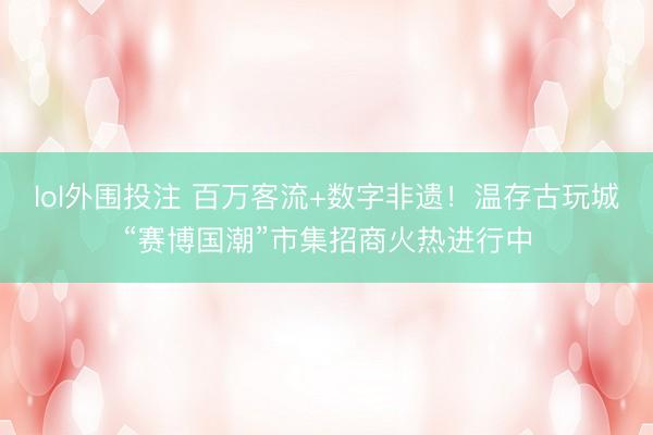 lol外围投注 百万客流+数字非遗！温存古玩城“赛博国潮”市集招商火热进行中