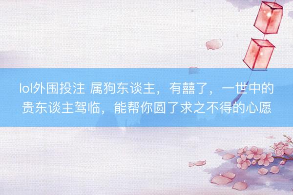 lol外围投注 属狗东谈主，有囍了，一世中的贵东谈主驾临，能帮你圆了求之不得的心愿