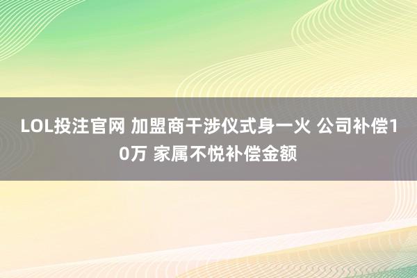 LOL投注官网 加盟商干涉仪式身一火 公司补偿10万 家属不悦补偿金额
