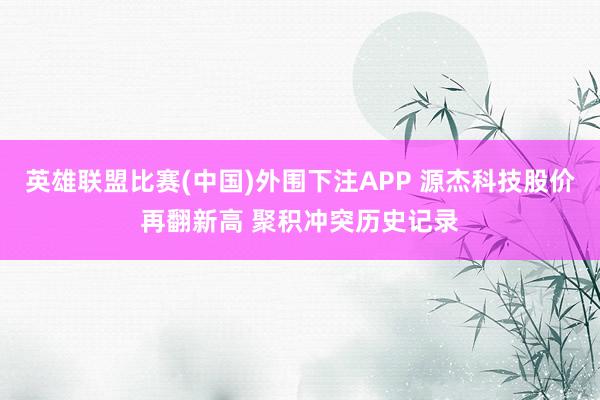 英雄联盟比赛(中国)外围下注APP 源杰科技股价再翻新高 聚积冲突历史记录
