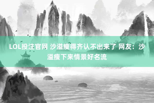 LOL投注官网 沙溢瘦得齐认不出来了 网友：沙溢瘦下来情景好名流