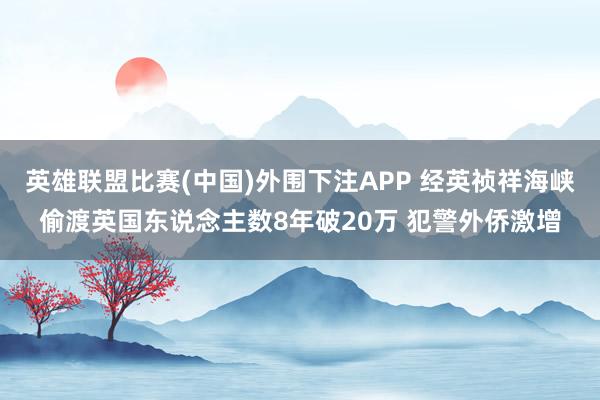 英雄联盟比赛(中国)外围下注APP 经英祯祥海峡偷渡英国东说念主数8年破20万 犯警外侨激增