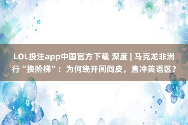 LOL投注app中国官方下载 深度 | 马克龙非洲行“换阶梯”:为何绕开闾阎皮,直冲英语区?