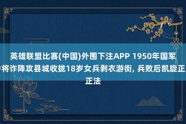 英雄联盟比赛(中国)外围下注APP 1950年国军中将诈降攻县城收拢18岁女兵剥衣游街, 兵败后凯旋正法