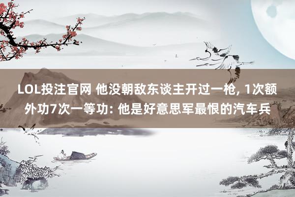 LOL投注官网 他没朝敌东谈主开过一枪, 1次额外功7次一等功: 他是好意思军最恨的汽车兵