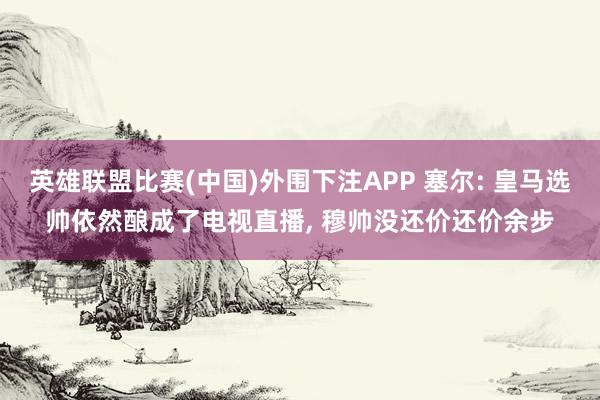 英雄联盟比赛(中国)外围下注APP 塞尔: 皇马选帅依然酿成了电视直播, 穆帅没还价还价余步
