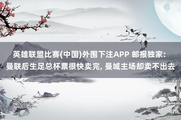 英雄联盟比赛(中国)外围下注APP 邮报独家: 曼联后生足总杯票很快卖完, 曼城主场却卖不出去