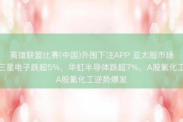 英雄联盟比赛(中国)外围下注APP 亚太股市场体下挫,三星电子跌超5%,华虹半导体跌超7%,A股氟化工逆势爆发