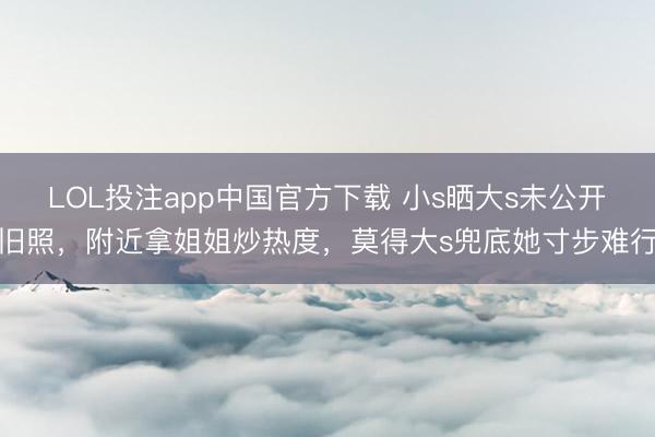LOL投注app中国官方下载 小s晒大s未公开旧照,附近拿姐姐炒热度,莫得大s兜底她寸步难行