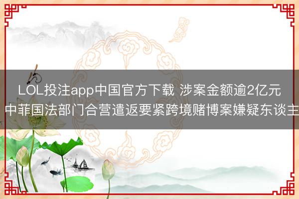 LOL投注app中国官方下载 涉案金额逾2亿元 中菲国法部门合营遣返要紧跨境赌博案嫌疑东谈主