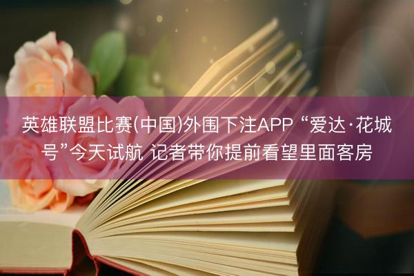 英雄联盟比赛(中国)外围下注APP “爱达·花城号”今天试航 记者带你提前看望里面客房