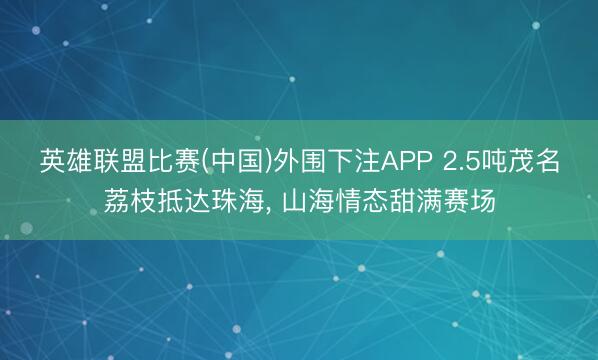 英雄联盟比赛(中国)外围下注APP 2.5吨茂名荔枝抵达珠海, 山海情态甜满赛场
