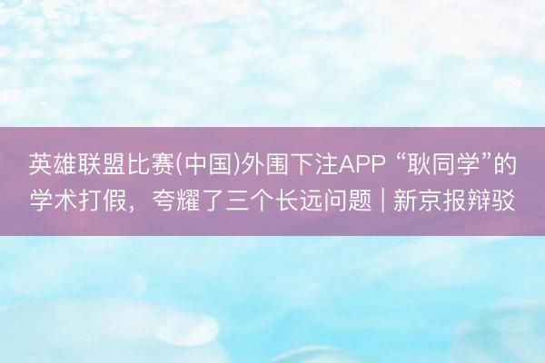 英雄联盟比赛(中国)外围下注APP “耿同学”的学术打假，夸耀了三个长远问题 | 新京报辩驳