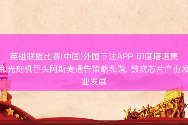 英雄联盟比赛(中国)外围下注APP 印度塔塔集团和光刻机巨头阿斯麦通告策略和谐, 鼓吹芯片产业发展