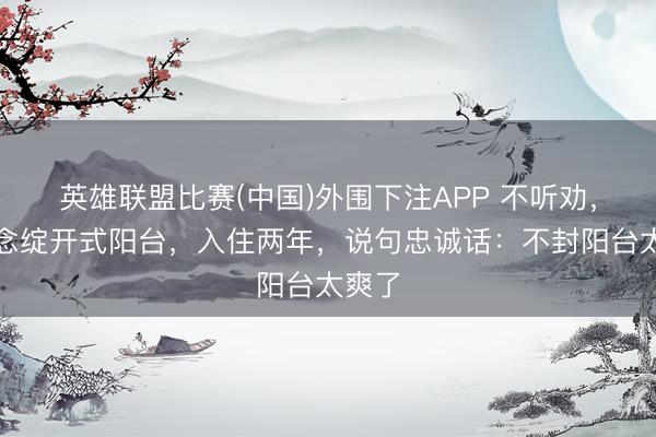 英雄联盟比赛(中国)外围下注APP 不听劝,要作念绽开式阳台,入住两年,说句忠诚话:不封阳台太爽了