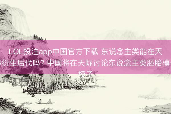 LOL投注app中国官方下载 东说念主类能在天际衍生后代吗? 中国将在天际讨论东说念主类胚胎模子