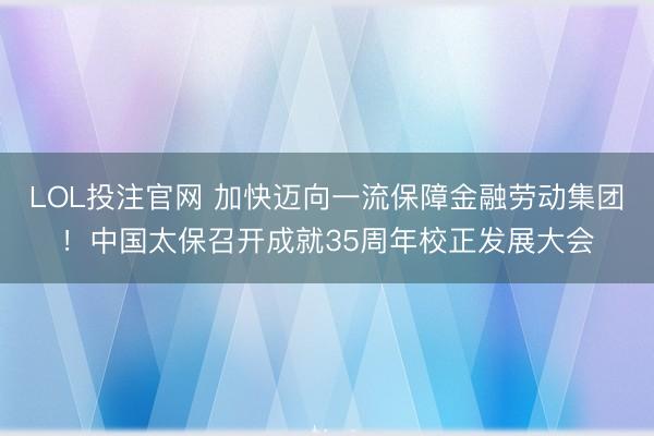 LOL投注官网 加快迈向一流保障金融劳动集团!中国太保召开成就35周年校正发展大会