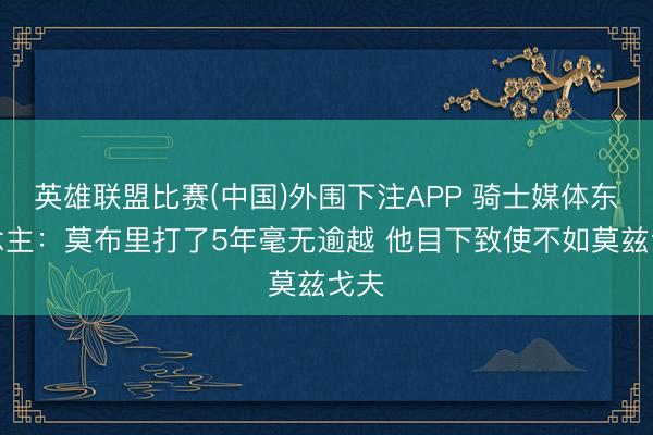 英雄联盟比赛(中国)外围下注APP 骑士媒体东说念主:莫布里打了5年毫无逾越 他目下致使不如莫兹戈夫