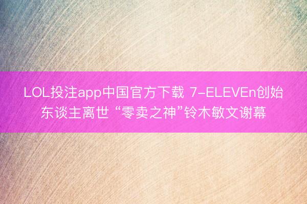 LOL投注app中国官方下载 7-ELEVEn创始东谈主离世 “零卖之神”铃木敏文谢幕