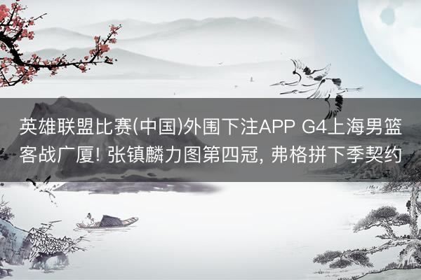 英雄联盟比赛(中国)外围下注APP G4上海男篮客战广厦! 张镇麟力图第四冠, 弗格拼下季契约