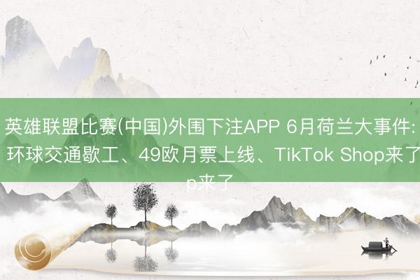 英雄联盟比赛(中国)外围下注APP 6月荷兰大事件: 环球交通歇工、49欧月票上线、TikTok Shop来了