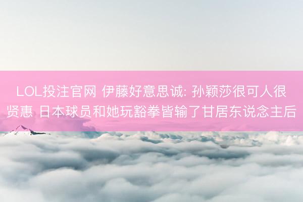 LOL投注官网 伊藤好意思诚: 孙颖莎很可人很贤惠 日本球员和她玩豁拳皆输了甘居东说念主后