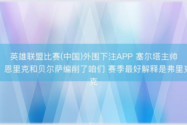 英雄联盟比赛(中国)外围下注APP 塞尔塔主帅:恩里克和贝尔萨编削了咱们 赛季最好解释是弗里克