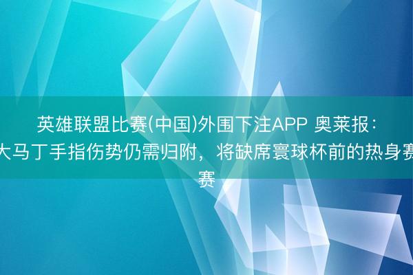 英雄联盟比赛(中国)外围下注APP 奥莱报：大马丁手指伤势仍需归附，将缺席寰球杯前的热身赛