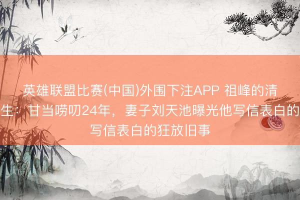 英雄联盟比赛(中国)外围下注APP 祖峰的清流东谈主生:甘当唠叨24年,妻子刘天池曝光他写信表白的狂放旧事