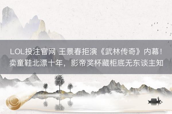 LOL投注官网 王景春拒演《武林传奇》内幕!卖童鞋北漂十年,影帝奖杯藏柜底无东谈主知