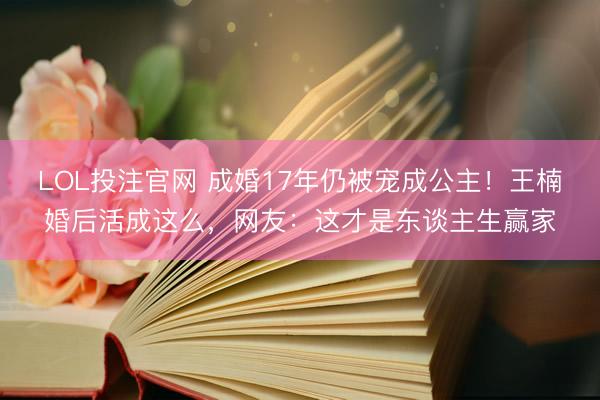 LOL投注官网 成婚17年仍被宠成公主!王楠婚后活成这么,网友:这才是东谈主生赢家