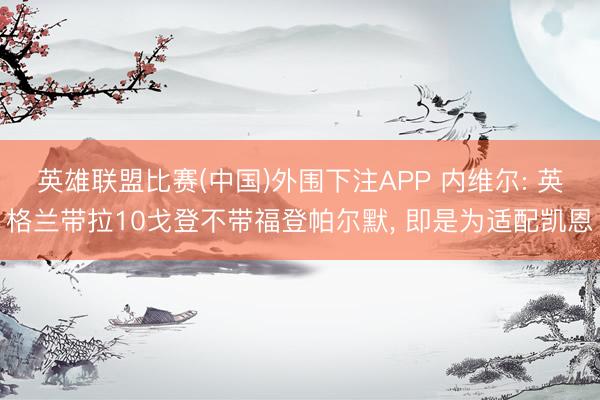 英雄联盟比赛(中国)外围下注APP 内维尔: 英格兰带拉10戈登不带福登帕尔默, 即是为适配凯恩