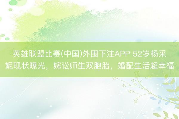 英雄联盟比赛(中国)外围下注APP 52岁杨采妮现状曝光,嫁讼师生双胞胎,婚配生活超幸福