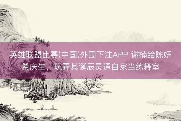 英雄联盟比赛(中国)外围下注APP 谢楠给陈妍希庆生,玩弄其诞辰灵通自家当练舞室