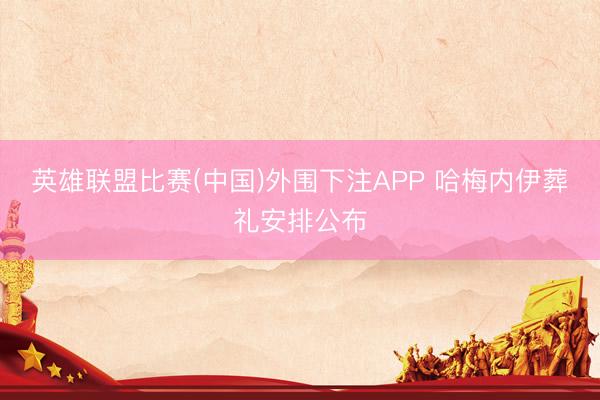 英雄联盟比赛(中国)外围下注APP 哈梅内伊葬礼安排公布