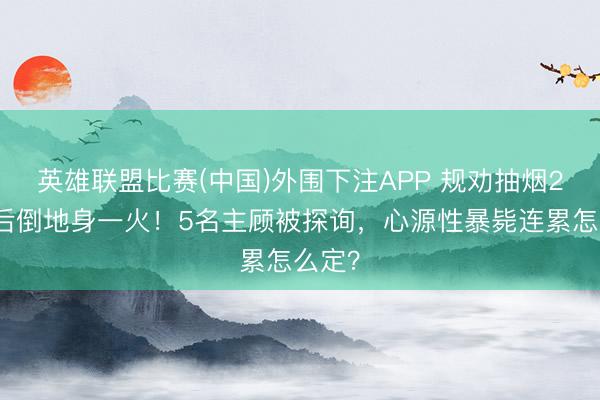 英雄联盟比赛(中国)外围下注APP 规劝抽烟2分钟后倒地身一火!5名主顾被探询,心源性暴毙连累怎么定?