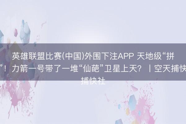 英雄联盟比赛(中国)外围下注APP 天地级“拼车”！力箭一号带了一堆“仙葩”卫星上天？丨空天捕快社