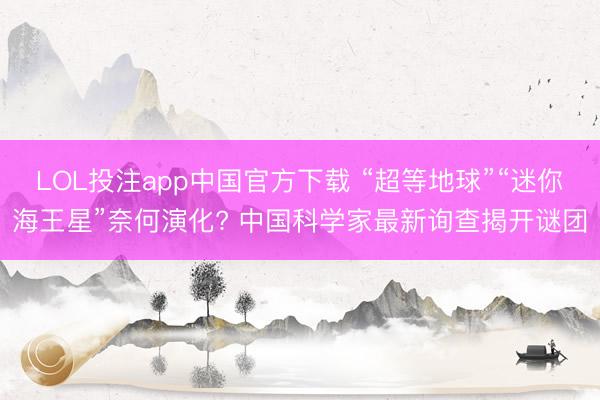 LOL投注app中国官方下载 “超等地球”“迷你海王星”奈何演化? 中国科学家最新询查揭开谜团