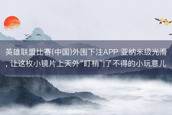 英雄联盟比赛(中国)外围下注APP 亚纳米级光滑, 让这枚小镜片上天外“盯梢”|了不得的小玩意儿